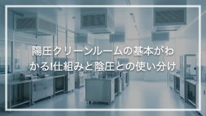 陽圧クリーンルームの基本がわかる!仕組みと陰圧との使い分け