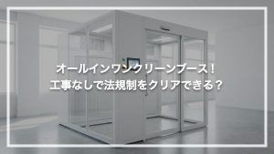 オールインワンクリーンブース！工事なしで法規制をクリアできる？