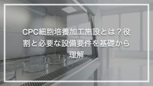 CPC細胞培養加工施設とは？役割と必要な設備要件を基礎から理解