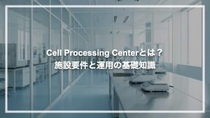 Cell Processing Centerとは？施設要件と運用の基礎知識
