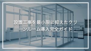 設置工事を最小限に抑えたクリーンルーム導入完全ガイド
