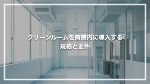 クリーンルームを病院内に導入する基準！規格と要件