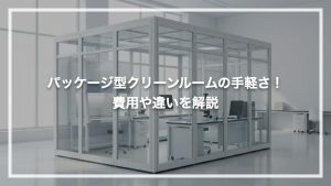 パッケージ型クリーンルームの手軽さ！費用や違いを解説