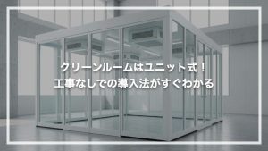 クリーンルームはユニット式！工事なしでの導入法がすぐわかる