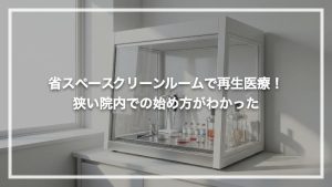 省スペースクリーンルームで再生医療！狭い院内での始め方がわかった